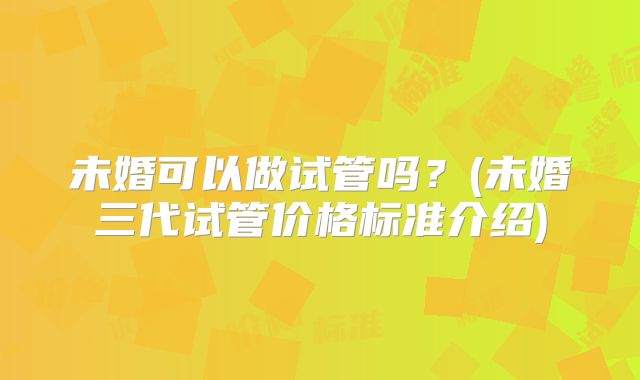 未婚可以做试管吗？(未婚三代试管价格标准介绍)