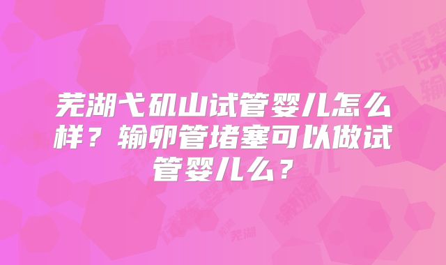 芜湖弋矶山试管婴儿怎么样？输卵管堵塞可以做试管婴儿么？