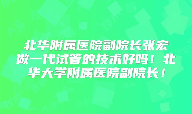 北华附属医院副院长张宏做一代试管的技术好吗!北华大学附属医院副院长!
