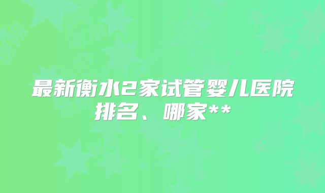 最新衡水2家试管婴儿医院排名、哪家**