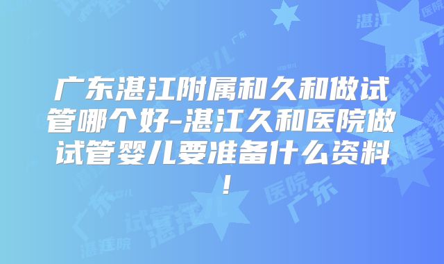 广东湛江附属和久和做试管哪个好-湛江久和医院做试管婴儿要准备什么资料！
