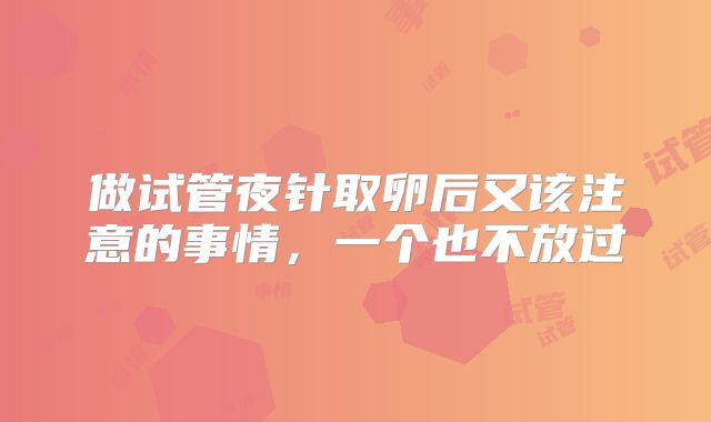 做试管夜针取卵后又该注意的事情,一个也不放过