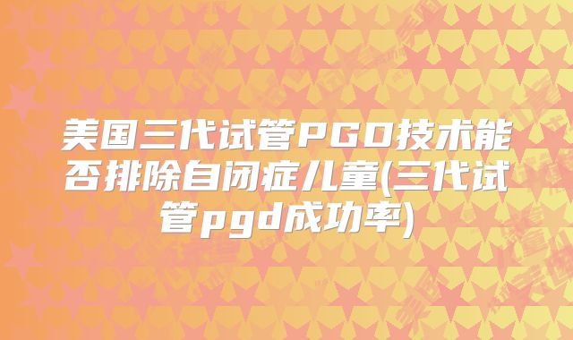 美国三代试管PGD技术能否排除自闭症儿童(三代试管pgd成功率)