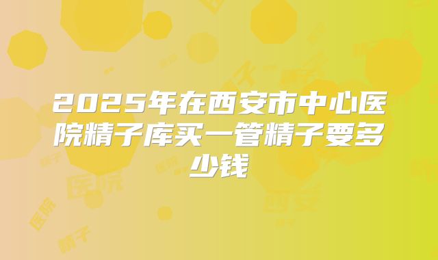 2025年在西安市中心医院精子库买一管精子要多少钱