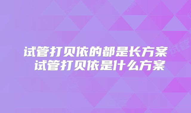 试管打贝依的都是长方案 试管打贝依是什么方案