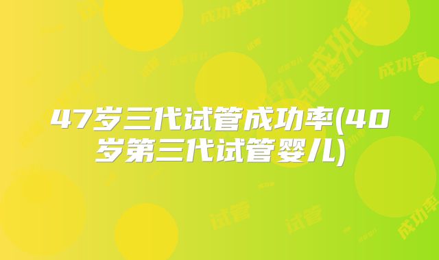 47岁三代试管成功率(40岁第三代试管婴儿)
