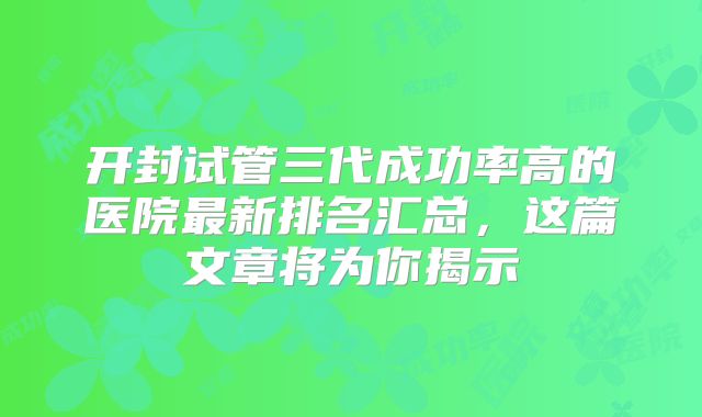 开封试管三代成功率高的医院最新排名汇总，这篇文章将为你揭示