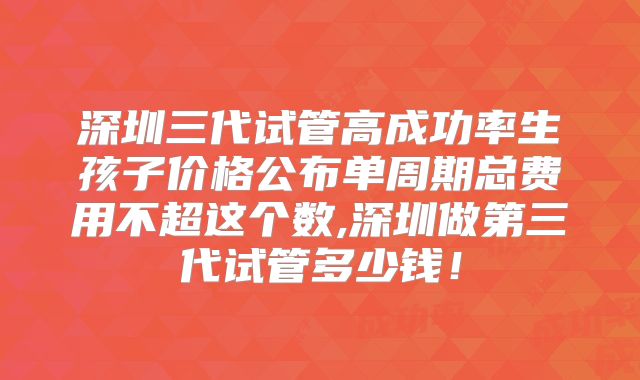 深圳三代试管高成功率生孩子价格公布单周期总费用不超这个数,深圳做第三代试管多少钱！