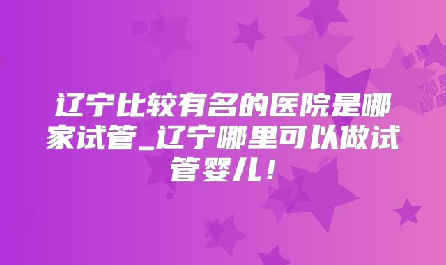 辽宁比较有名的医院是哪家试管_辽宁哪里可以做试管婴儿!