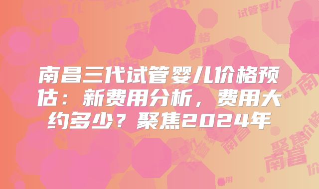南昌三代试管婴儿价格预估：新费用分析，费用大约多少？聚焦2024年