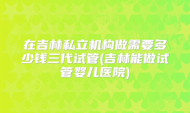 在吉林私立机构做需要多少钱三代试管(吉林能做试管婴儿医院)