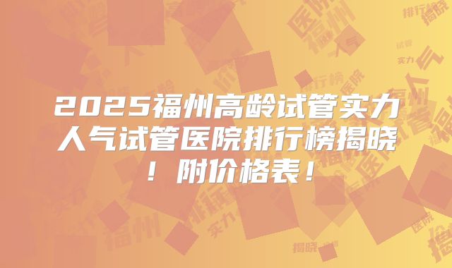 2025福州高龄试管实力人气试管医院排行榜揭晓！附价格表！