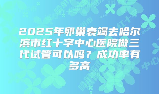 2025年卵巢衰竭去哈尔滨市红十字中心医院做三代试管可以吗?成功率有多高