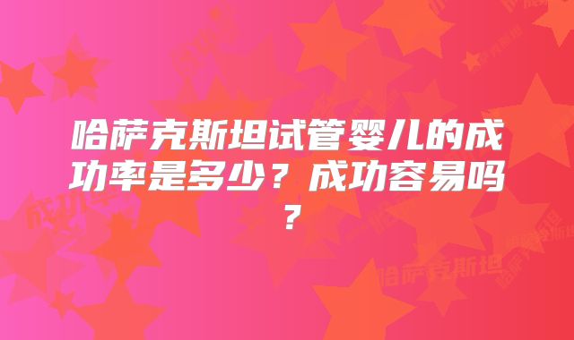 哈萨克斯坦试管婴儿的成功率是多少？成功容易吗？