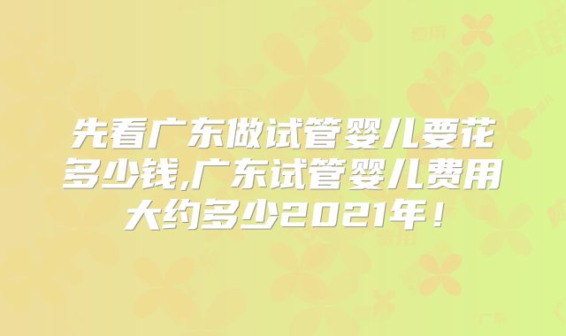先看广东做试管婴儿要花多少钱,广东试管婴儿费用大约多少2021年!