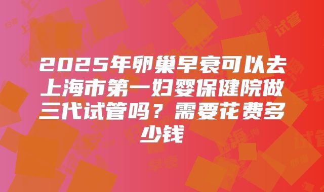 2025年卵巢早衰可以去上海市第一妇婴保健院做三代试管吗？需要花费多少钱