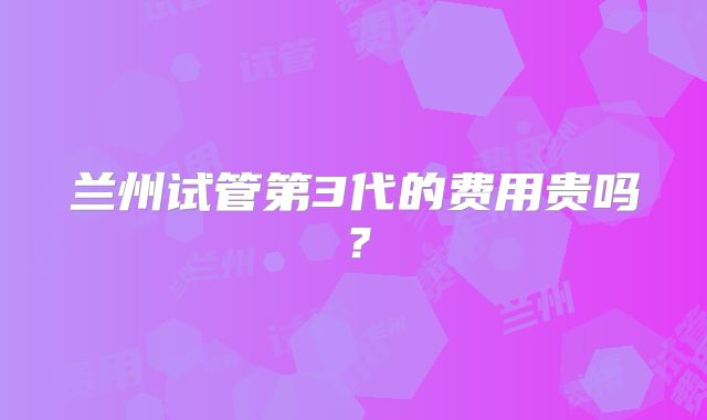 兰州试管第3代的费用贵吗？