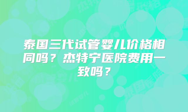 泰国三代试管婴儿价格相同吗？杰特宁医院费用一致吗？