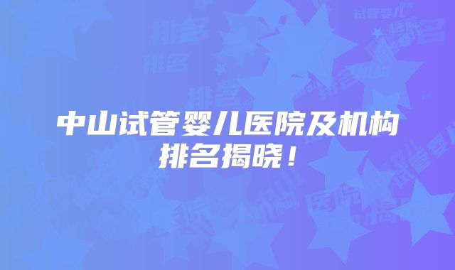 中山试管婴儿医院及机构排名揭晓!