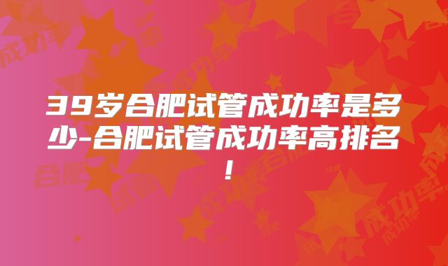 39岁合肥试管成功率是多少-合肥试管成功率高排名！