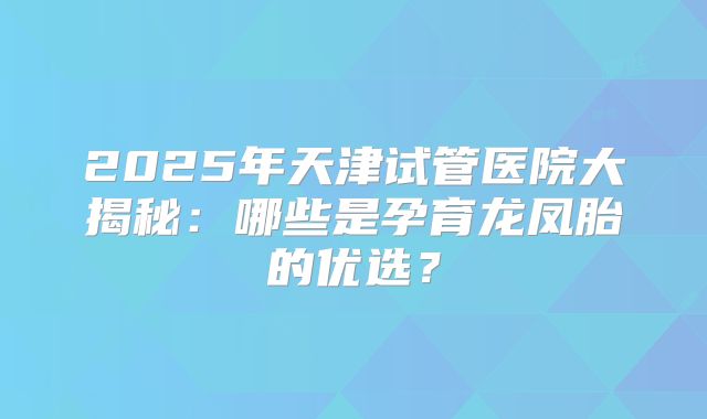 2025年天津试管医院大揭秘：哪些是孕育龙凤胎的优选？