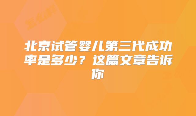 北京试管婴儿第三代成功率是多少？这篇文章告诉你