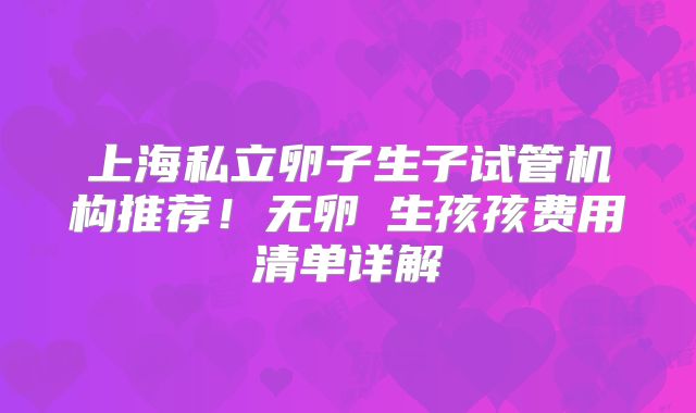 上海私立卵子生子试管机构推荐!无卵�生孩孩费用清单详解