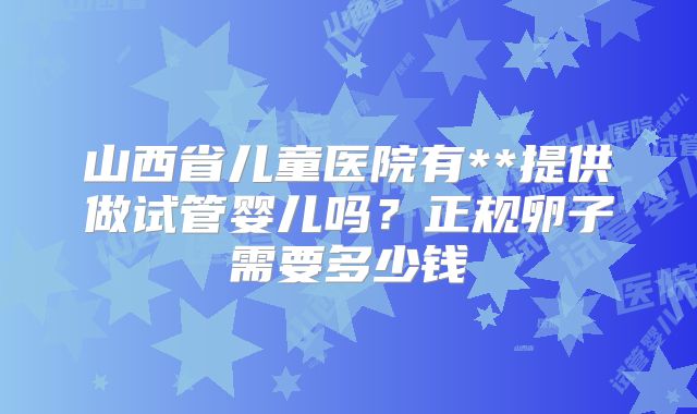 山西省儿童医院有**提供做试管婴儿吗？正规卵子需要多少钱