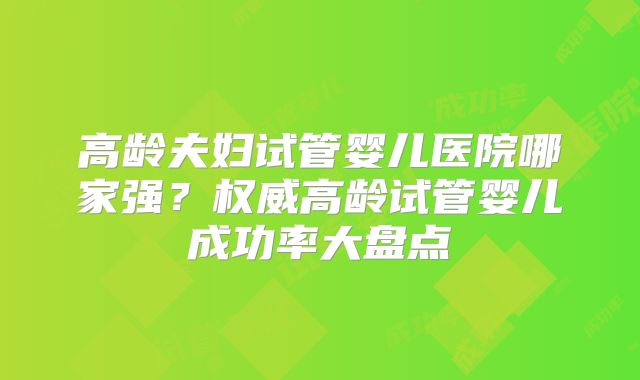 高龄夫妇试管婴儿医院哪家强？权威高龄试管婴儿成功率大盘点