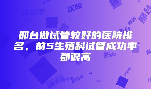 邢台做试管较好的医院排名,前5生殖科试管成功率都很高