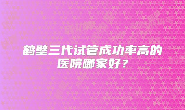 鹤壁三代试管成功率高的医院哪家好?