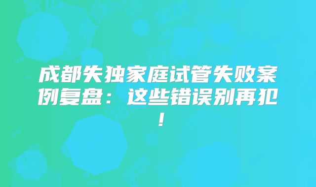 成都失独家庭试管失败案例复盘：这些错误别再犯！