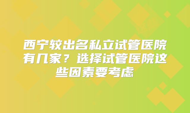 西宁较出名私立试管医院有几家？选择试管医院这些因素要考虑