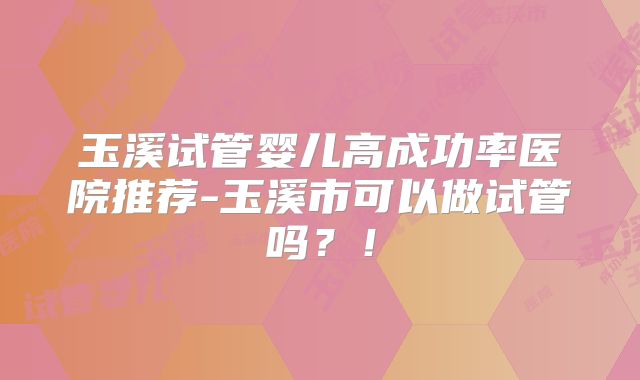 玉溪试管婴儿高成功率医院推荐-玉溪市可以做试管吗？！