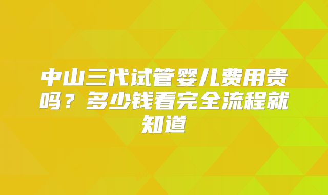 中山三代试管婴儿费用贵吗?多少钱看完全流程就知道