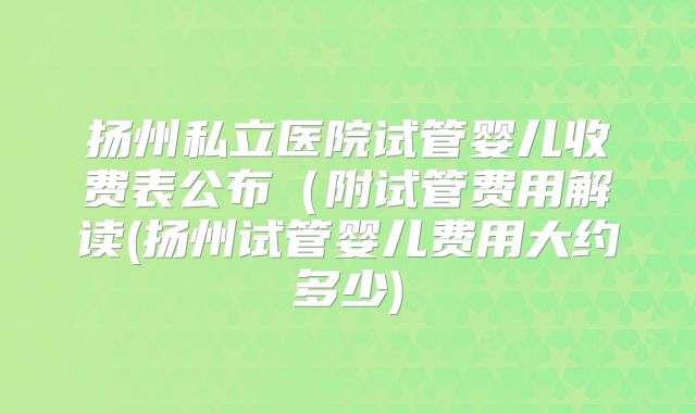 扬州私立医院试管婴儿收费表公布（附试管费用解读(扬州试管婴儿费用大约多少)