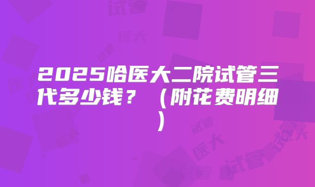 2025哈医大二院试管三代多少钱？（附花费明细）