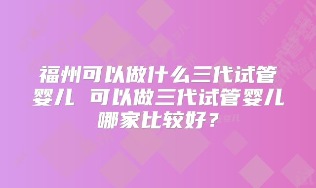 福州可以做什么三代试管婴儿 可以做三代试管婴儿哪家比较好？