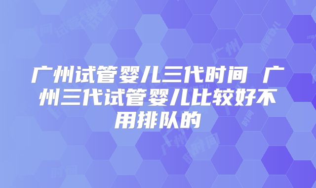 广州试管婴儿三代时间 广州三代试管婴儿比较好不用排队的
