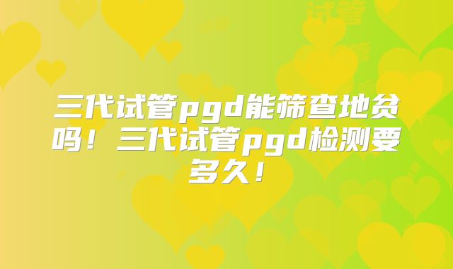 三代试管pgd能筛查地贫吗!三代试管pgd检测要多久!