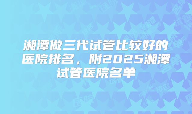 湘潭做三代试管比较好的医院排名，附2025湘潭试管医院名单