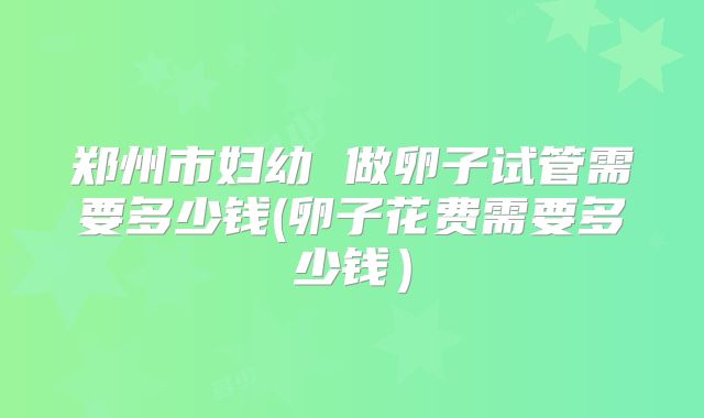 郑州市妇幼 做卵子试管需要多少钱(卵子花费需要多少钱）