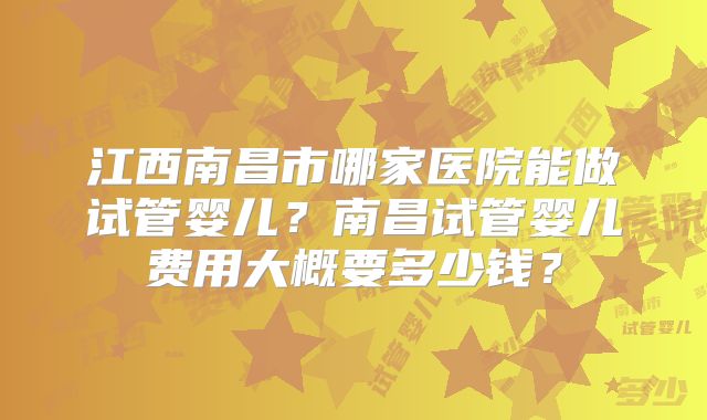 江西南昌市哪家医院能做试管婴儿？南昌试管婴儿费用大概要多少钱？