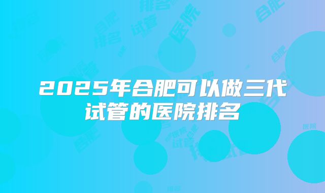 2025年合肥可以做三代试管的医院排名