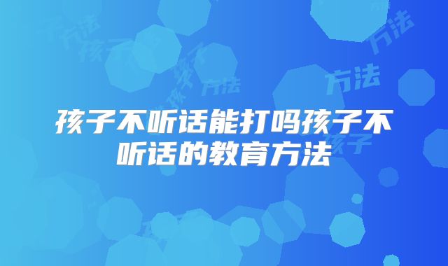 孩子不听话能打吗孩子不听话的教育方法