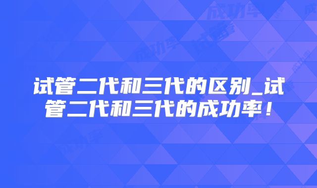试管二代和三代的区别_试管二代和三代的成功率!