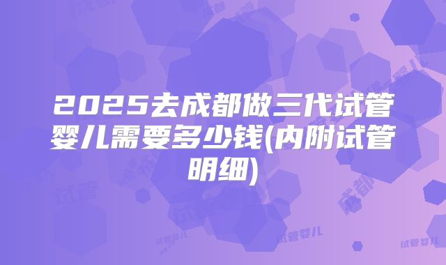 2025去成都做三代试管婴儿需要多少钱(内附试管明细)