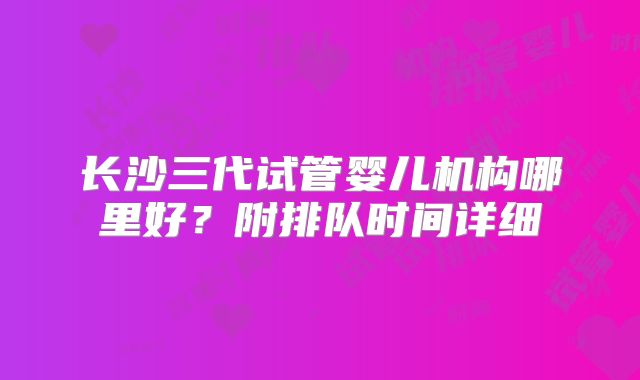 长沙三代试管婴儿机构哪里好？附排队时间详细