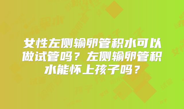 女性左侧输卵管积水可以做试管吗？左侧输卵管积水能怀上孩子吗？