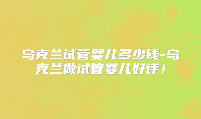 乌克兰试管婴儿多少钱-乌克兰做试管婴儿好评！